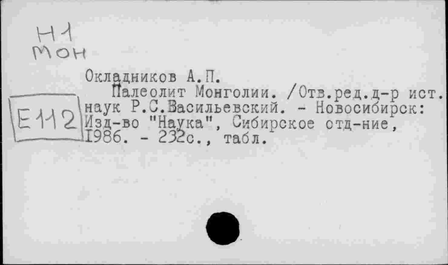 ﻿Окладников А.П.
-------------- Палеолит Монголии. /Отв.ред.д-р ист. г- , ■ '’наук P.O.Васильевский. - Новосибирск: IX ті Z Изд-во "Наука”, Сибирское отд-ние, -------11986. - 232с., табл.